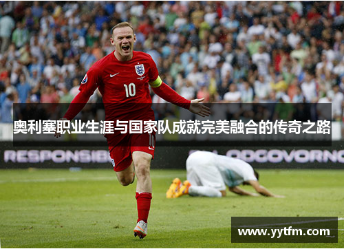 奥利塞职业生涯与国家队成就完美融合的传奇之路