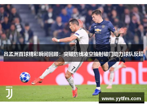 吕孟洲首球精彩瞬间回顾：突破防线凌空抽射破门助力球队反超