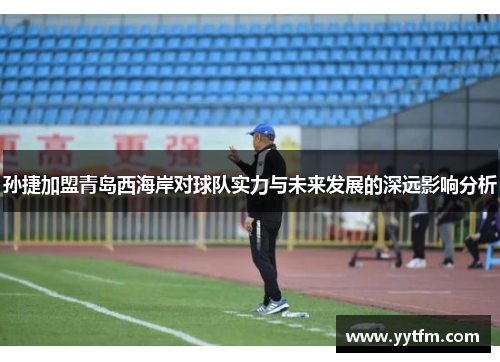 孙捷加盟青岛西海岸对球队实力与未来发展的深远影响分析