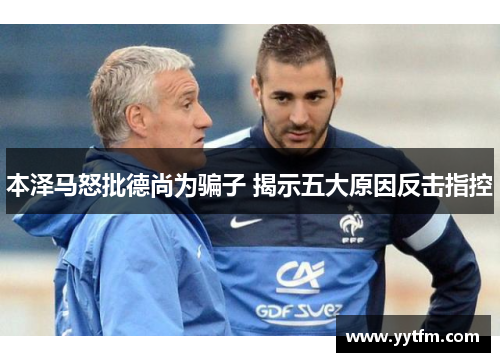 本泽马怒批德尚为骗子 揭示五大原因反击指控