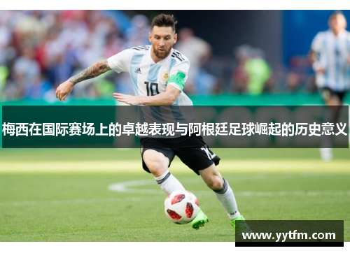 梅西在国际赛场上的卓越表现与阿根廷足球崛起的历史意义