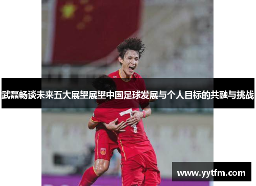 武磊畅谈未来五大展望展望中国足球发展与个人目标的共融与挑战