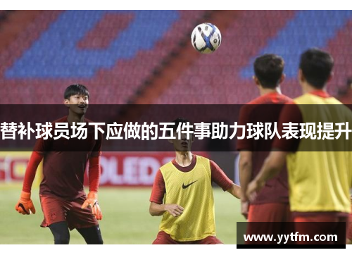 替补球员场下应做的五件事助力球队表现提升