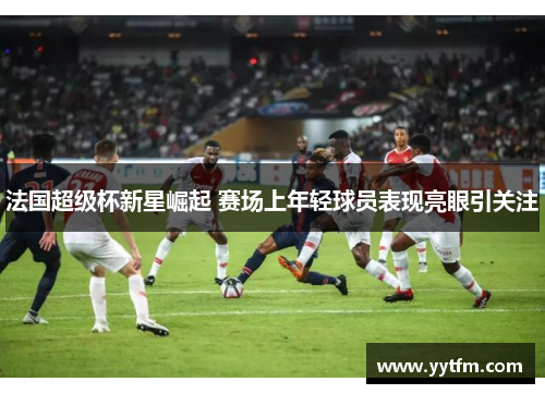 法国超级杯新星崛起 赛场上年轻球员表现亮眼引关注