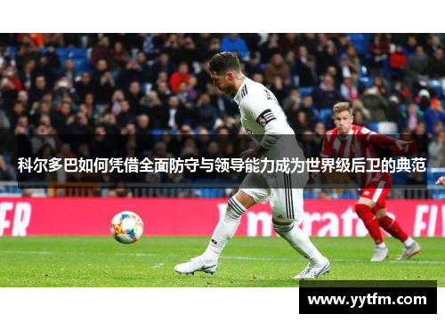 科尔多巴如何凭借全面防守与领导能力成为世界级后卫的典范