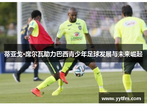 蒂亚戈·席尔瓦助力巴西青少年足球发展与未来崛起