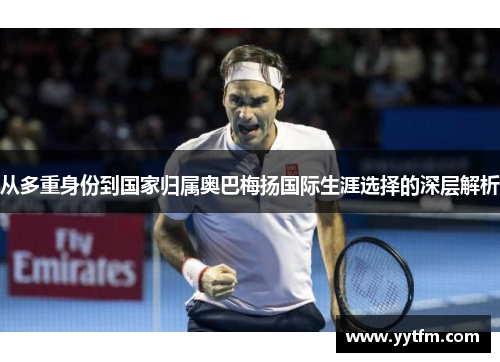 从多重身份到国家归属奥巴梅扬国际生涯选择的深层解析